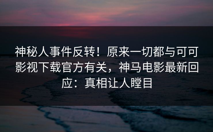 神秘人事件反转！原来一切都与可可影视下载官方有关，神马电影最新回应：真相让人瞠目