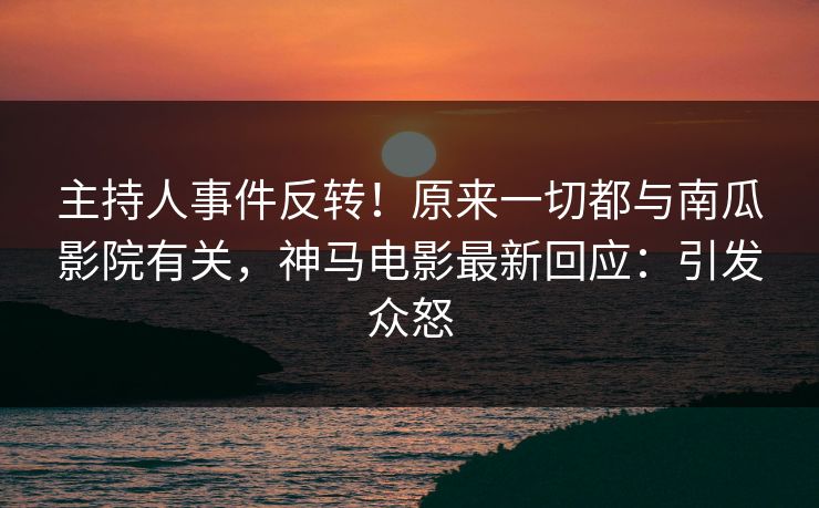 主持人事件反转！原来一切都与南瓜影院有关，神马电影最新回应：引发众怒