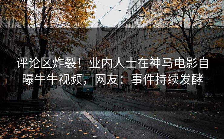评论区炸裂！业内人士在神马电影自曝牛牛视频，网友：事件持续发酵