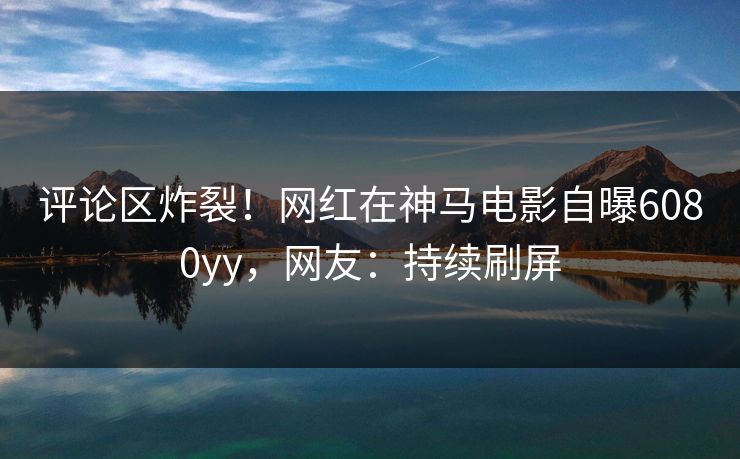 评论区炸裂！网红在神马电影自曝6080yy，网友：持续刷屏