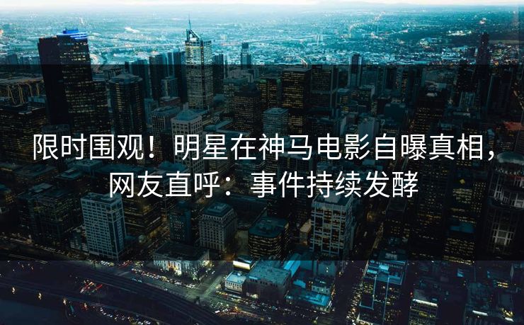 限时围观！明星在神马电影自曝真相，网友直呼：事件持续发酵