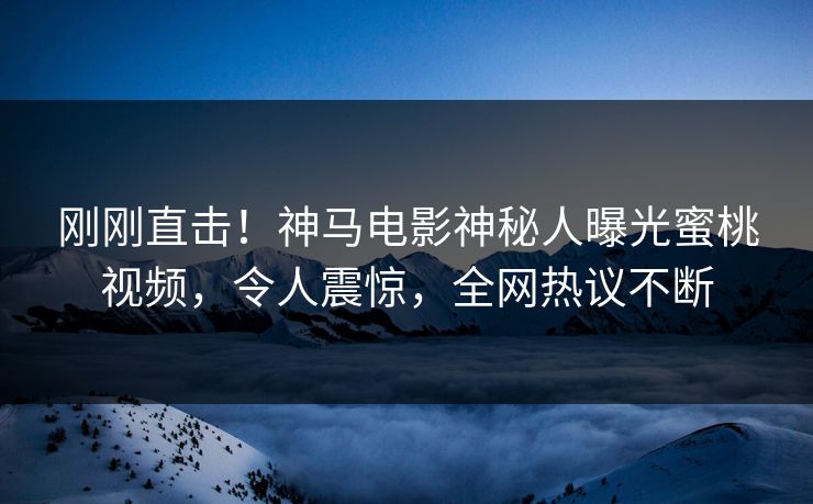 刚刚直击！神马电影神秘人曝光蜜桃视频，令人震惊，全网热议不断