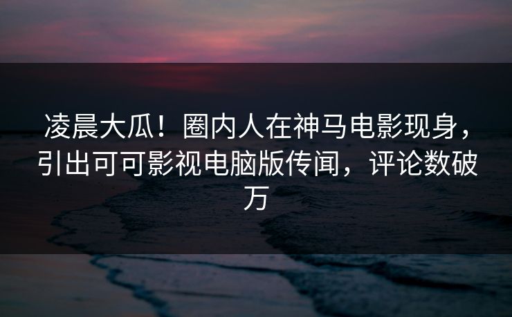 凌晨大瓜！圈内人在神马电影现身，引出可可影视电脑版传闻，评论数破万