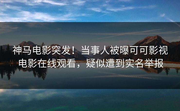 神马电影突发！当事人被曝可可影视电影在线观看，疑似遭到实名举报