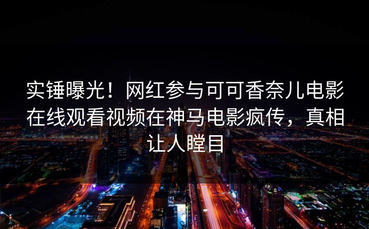 实锤曝光！网红参与可可香奈儿电影在线观看视频在神马电影疯传，真相让人瞠目