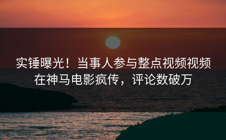 实锤曝光！当事人参与整点视频视频在神马电影疯传，评论数破万