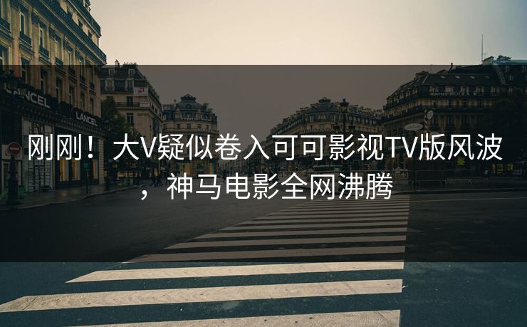 刚刚！大V疑似卷入可可影视TV版风波，神马电影全网沸腾