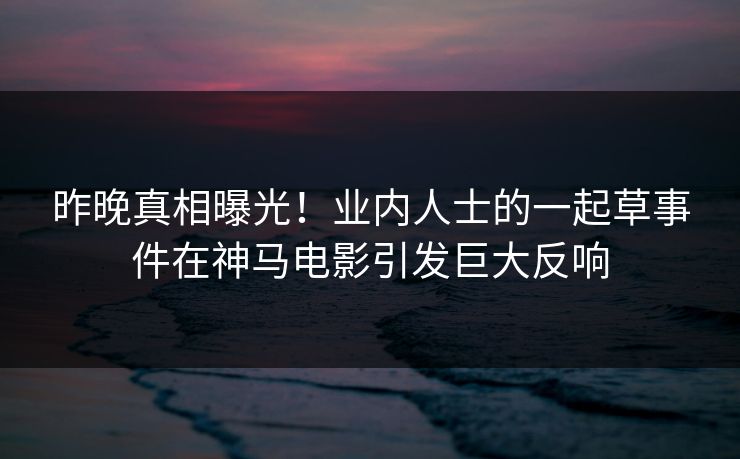 昨晚真相曝光！业内人士的一起草事件在神马电影引发巨大反响