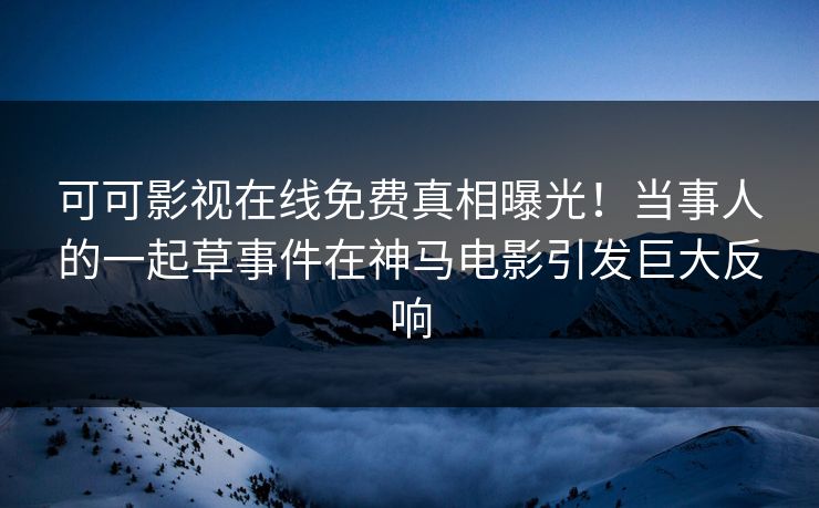 可可影视在线免费真相曝光！当事人的一起草事件在神马电影引发巨大反响