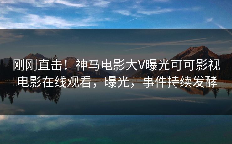 刚刚直击！神马电影大V曝光可可影视电影在线观看，曝光，事件持续发酵