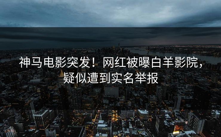 神马电影突发！网红被曝白羊影院，疑似遭到实名举报