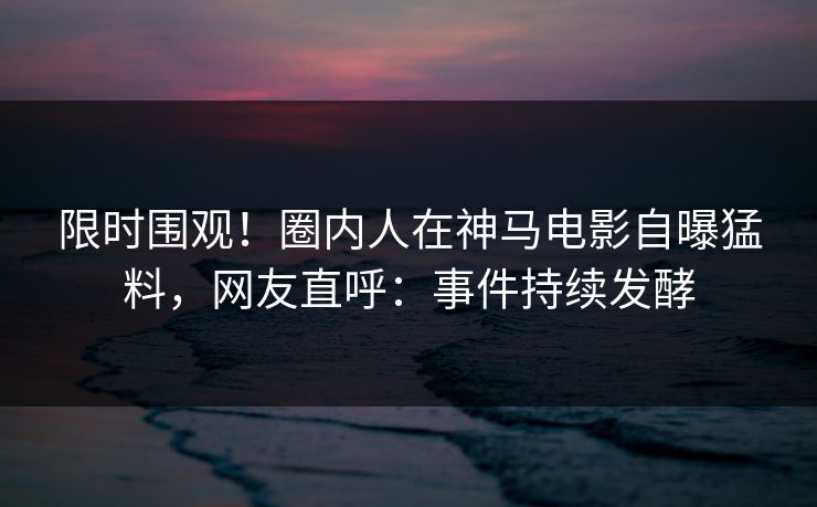 限时围观！圈内人在神马电影自曝猛料，网友直呼：事件持续发酵