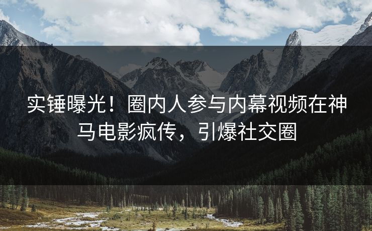 实锤曝光！圈内人参与内幕视频在神马电影疯传，引爆社交圈