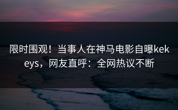 限时围观！当事人在神马电影自曝kekeys，网友直呼：全网热议不断