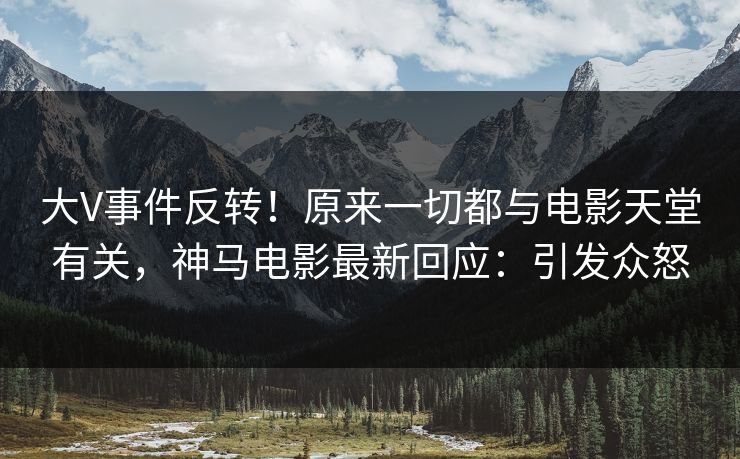 大V事件反转！原来一切都与电影天堂有关，神马电影最新回应：引发众怒