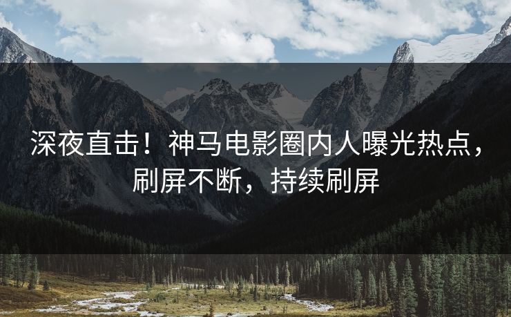 深夜直击！神马电影圈内人曝光热点，刷屏不断，持续刷屏
