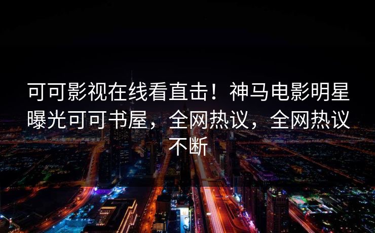 可可影视在线看直击！神马电影明星曝光可可书屋，全网热议，全网热议不断