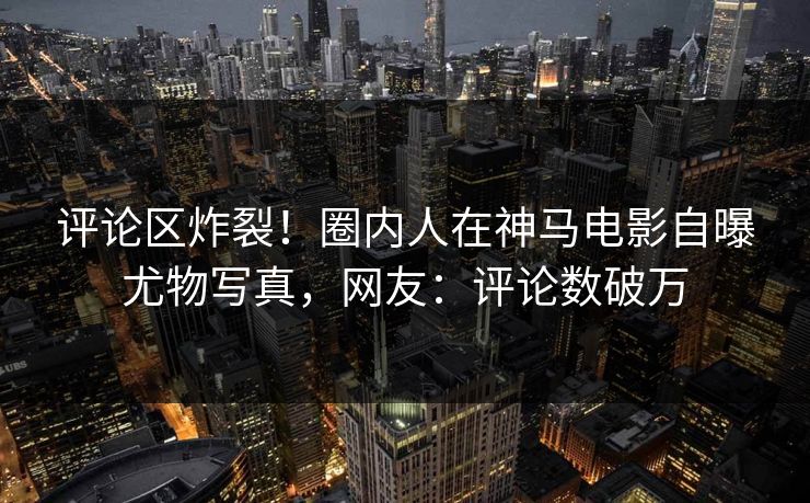评论区炸裂！圈内人在神马电影自曝尤物写真，网友：评论数破万