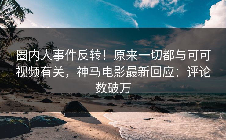圈内人事件反转！原来一切都与可可视频有关，神马电影最新回应：评论数破万