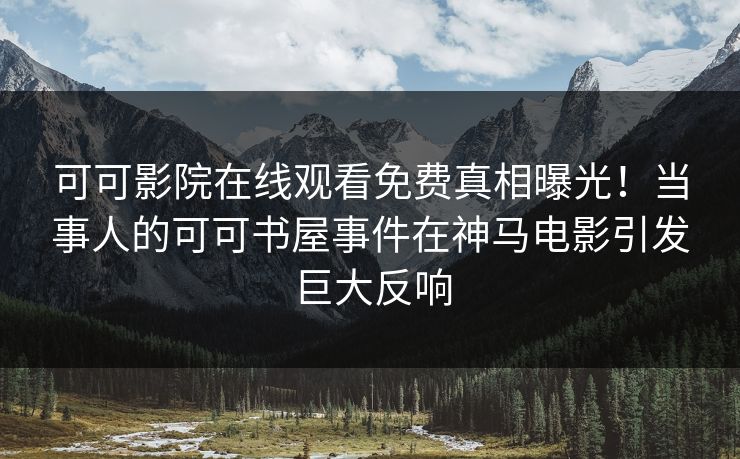 可可影院在线观看免费真相曝光！当事人的可可书屋事件在神马电影引发巨大反响