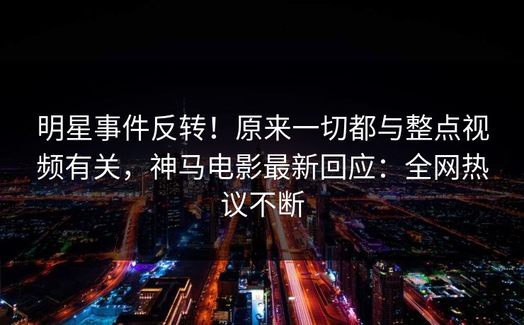 明星事件反转！原来一切都与整点视频有关，神马电影最新回应：全网热议不断