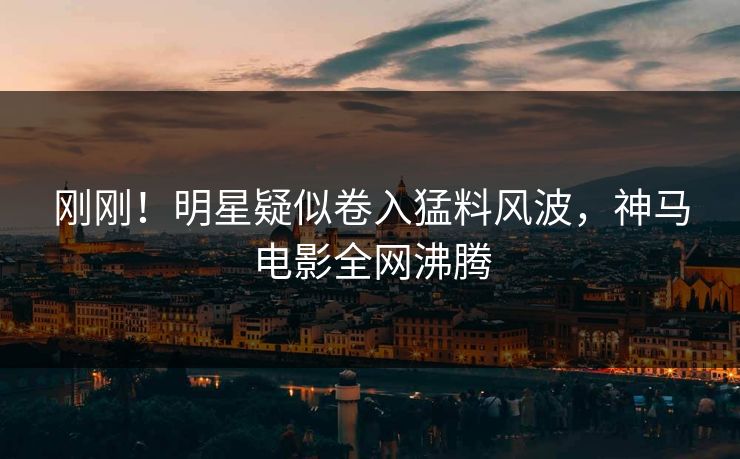 刚刚！明星疑似卷入猛料风波，神马电影全网沸腾