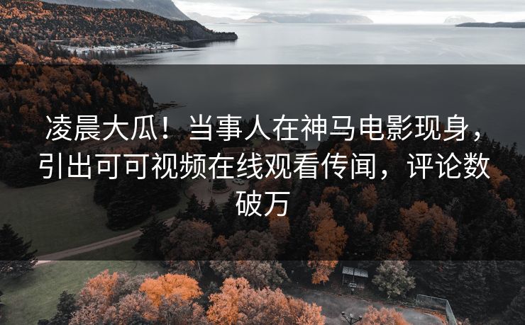 凌晨大瓜！当事人在神马电影现身，引出可可视频在线观看传闻，评论数破万