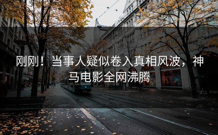 刚刚！当事人疑似卷入真相风波，神马电影全网沸腾