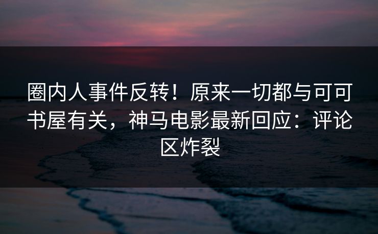 圈内人事件反转！原来一切都与可可书屋有关，神马电影最新回应：评论区炸裂