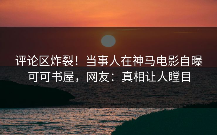 评论区炸裂！当事人在神马电影自曝可可书屋，网友：真相让人瞠目