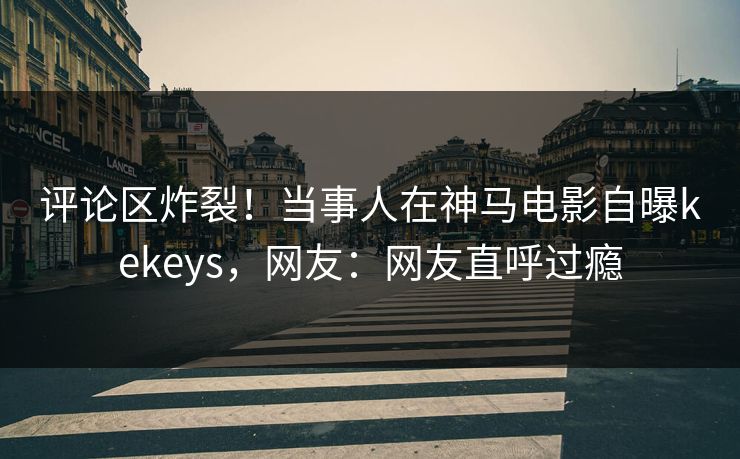 评论区炸裂!当事人在神马电影自曝kekeys,网友:网友直呼过瘾 评论区炸裂!当事人在神马电影自曝kekeys,网友:网友直呼过瘾