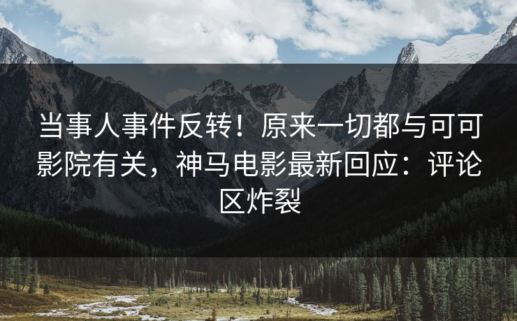 当事人事件反转！原来一切都与可可影院有关，神马电影最新回应：评论区炸裂