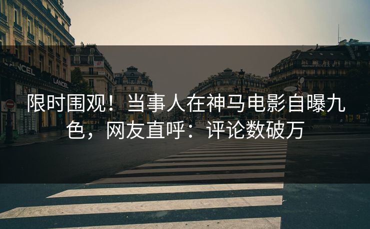 限时围观！当事人在神马电影自曝九色，网友直呼：评论数破万