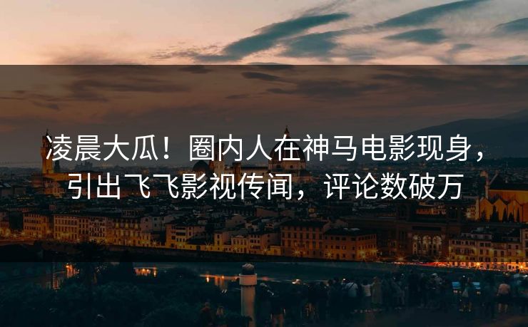 凌晨大瓜！圈内人在神马电影现身，引出飞飞影视传闻，评论数破万