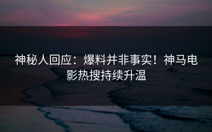 神秘人回应：爆料并非事实！神马电影热搜持续升温