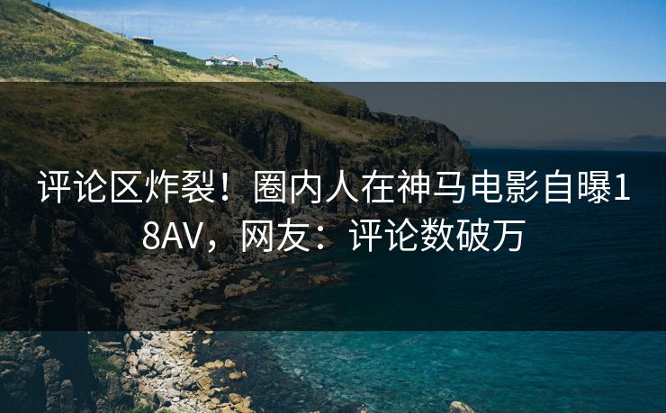 评论区炸裂！圈内人在神马电影自曝18AV，网友：评论数破万