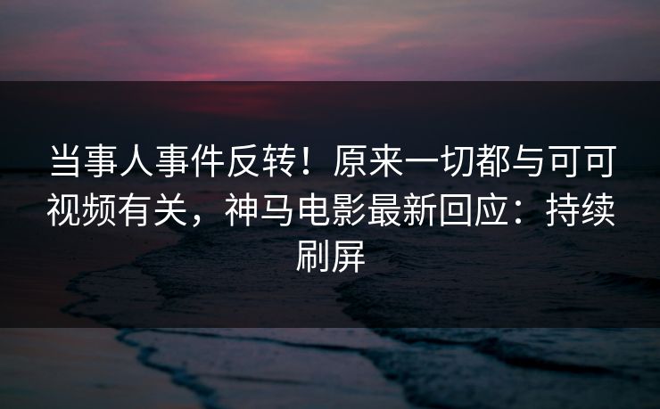 当事人事件反转！原来一切都与可可视频有关，神马电影最新回应：持续刷屏