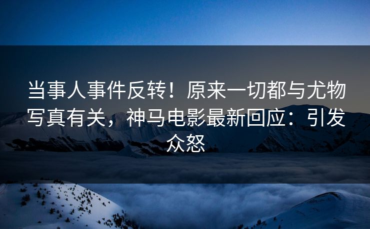 当事人事件反转！原来一切都与尤物写真有关，神马电影最新回应：引发众怒