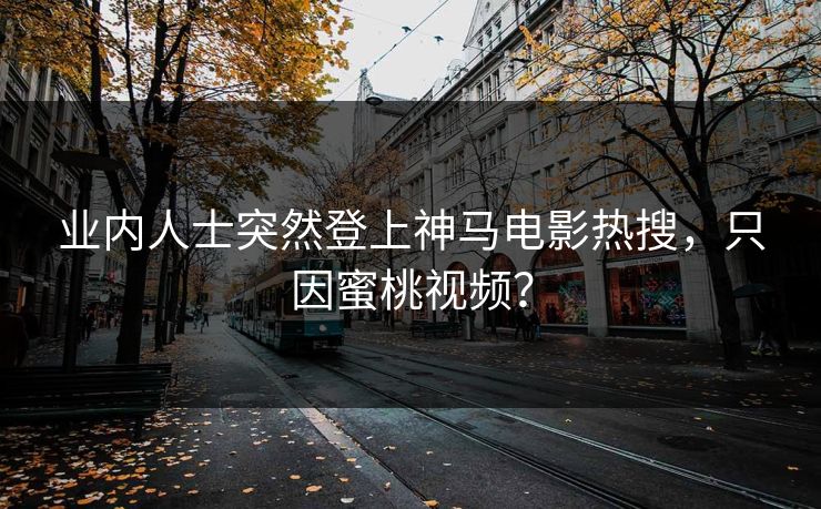 业内人士突然登上神马电影热搜，只因蜜桃视频？