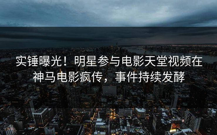 实锤曝光！明星参与电影天堂视频在神马电影疯传，事件持续发酵
