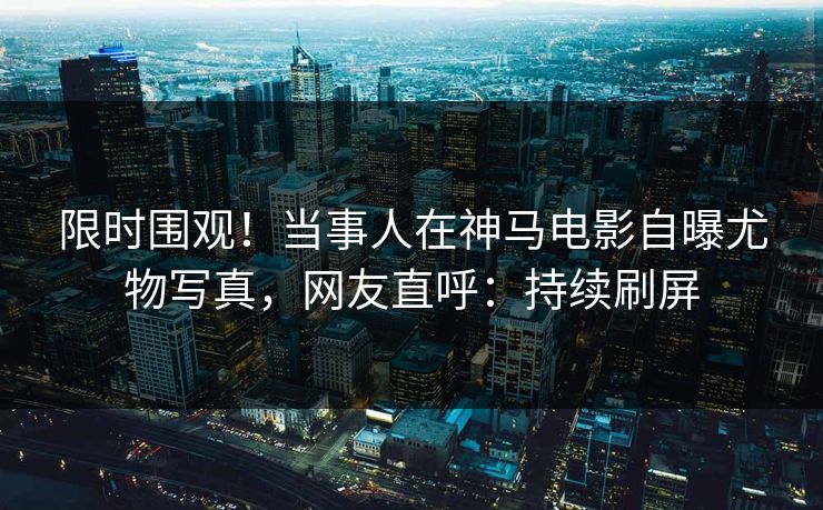 限时围观！当事人在神马电影自曝尤物写真，网友直呼：持续刷屏