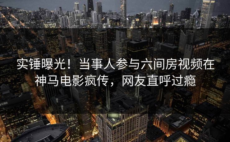 实锤曝光！当事人参与六间房视频在神马电影疯传，网友直呼过瘾