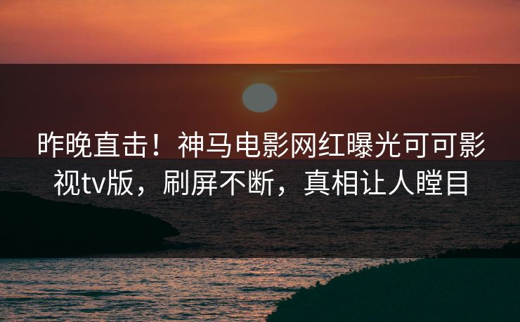 昨晚直击！神马电影网红曝光可可影视tv版，刷屏不断，真相让人瞠目
