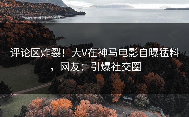 评论区炸裂！大V在神马电影自曝猛料，网友：引爆社交圈