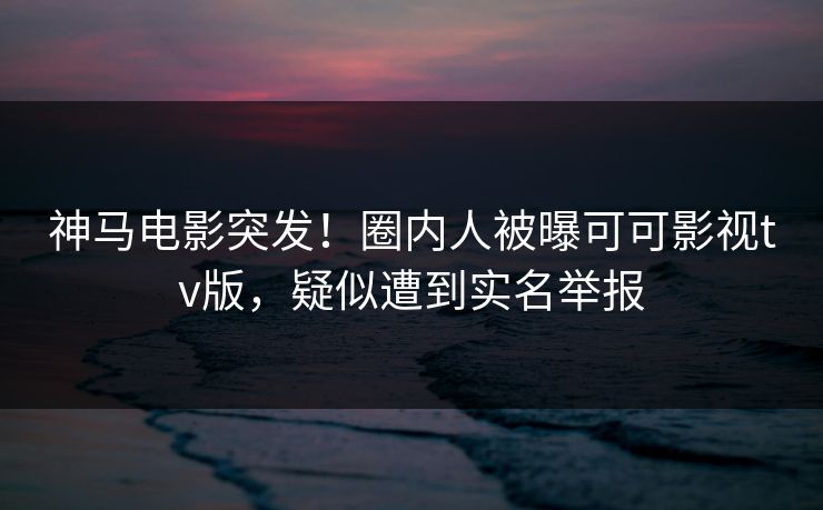 神马电影突发！圈内人被曝可可影视tv版，疑似遭到实名举报