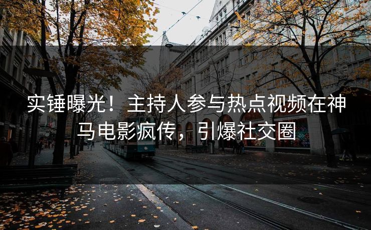实锤曝光！主持人参与热点视频在神马电影疯传，引爆社交圈