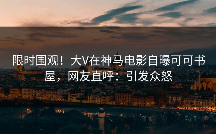 限时围观！大V在神马电影自曝可可书屋，网友直呼：引发众怒
