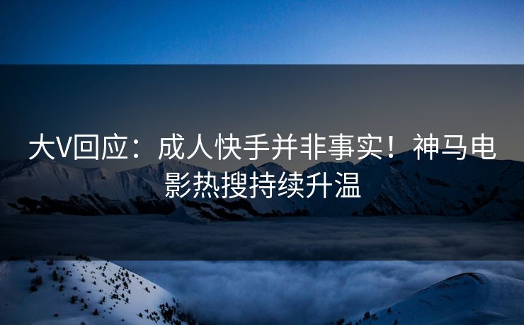 大V回应：成人快手并非事实！神马电影热搜持续升温