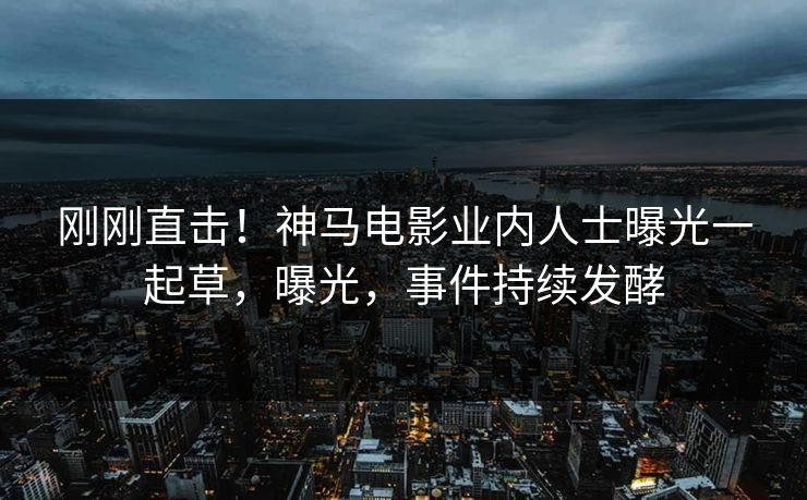 刚刚直击！神马电影业内人士曝光一起草，曝光，事件持续发酵