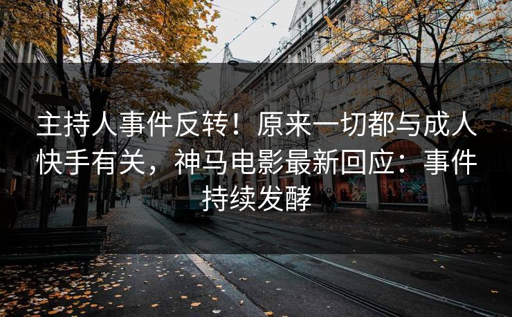 主持人事件反转！原来一切都与成人快手有关，神马电影最新回应：事件持续发酵